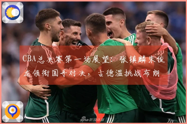 CBA总决赛第一场展望：张镇麟朱俊龙领衔国手对决，古德温挑战布朗