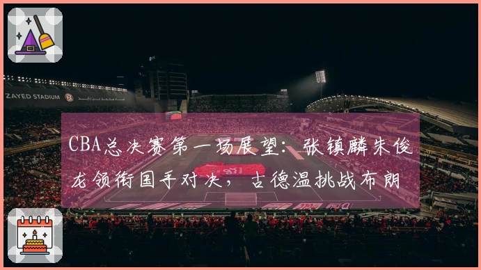 CBA总决赛第一场展望:张镇麟朱俊龙领衔国手对决,古德温挑战布朗